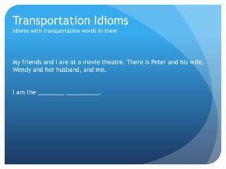 Transportation Idioms 
Idioms with transportation words in them 
My friends and I are at a movie theatre. There is Peter and his wife, 
Wendy and her husband, and me. 
I am the ________ __________. 
 