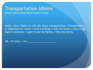 Transportation Idioms 
Idioms with transportation words in them 
Hello, class. Today we will talk about transportation. Transportation 
is important for travel. I love traveling. I miss my home. I want to go 
back to America. I want to see my family. I miss my family. 
Oh, I’m sorry. I am __________ __________. 
 
