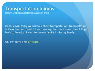 Transportation Idioms 
Idioms with transportation words in them 
Hello, class. Today we will talk about transportation. Transportation 
is important for travel. I love traveling. I miss my home. I want to go 
back to America. I want to see my family. I miss my family. 
Oh, I’m sorry. I am off track. 
 