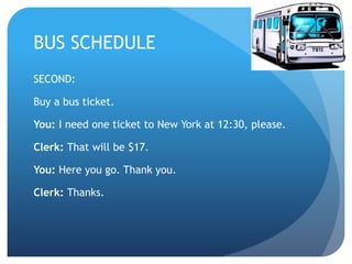 BUS SCHEDULE 
SECOND: 
Buy a bus ticket. 
You: I need one ticket to New York at 12:30, please. 
Clerk: That will be $17. 
You: Here you go. Thank you. 
Clerk: Thanks. 
 
