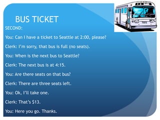 BUS TICKET 
SECOND: 
You: Can I have a ticket to Seattle at 2:00, please? 
Clerk: I’m sorry, that bus is full (no seats). 
You: When is the next bus to Seattle? 
Clerk: The next bus is at 4:15. 
You: Are there seats on that bus? 
Clerk: There are three seats left. 
You: Ok, I’ll take one. 
Clerk: That’s $13. 
You: Here you go. Thanks. 
 