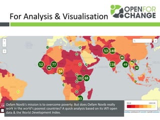 LINK WITH OTHER DATA
Oxfam Novib's mission is to overcome poverty. But does Oxfam Novib really
work in the world's poorest countries? A quick analysis based on its IATI open
data & the World Development Index.
For Analysis & Visualisation
 