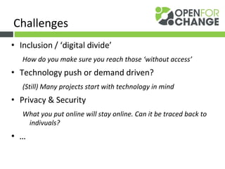 • Inclusion / ‘digital divide’
How do you make sure you reach those ‘without access’
• Technology push or demand driven?
(Still) Many projects start with technology in mind
• Privacy & Security
What you put online will stay online. Can it be traced back to
indivuals?
• …
Challenges
 