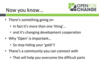 • There’s something going on
• In fact it’s more than one ‘thing’…
• and it’s changing development cooperation
• Why ‘Open’ is important…
• So stop hiding your ‘gold’!!
• There’s a community you can connect with
• That will help you overcome the difficult parts
Now you know...
 