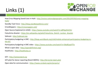 How Crisis Mapping Saved Lives in Haïti - http://voices.nationalgeographic.com/2012/07/02/crisis-mapping-
haiti/
Standby Task Force - http://blog.standbytaskforce.com/
CrisisMappers - http://crisismappers.net/
Open Source Explained (in LEGO) - https://www.youtube.com/watch?v=a8fHgx9mE5U
Fukushima disaster - https://en.wikipedia.org/wiki/Fukushima_Daiichi_nuclear_disaster
Safecast - http://safecast.org
Participatory budgeting in DRC - http://blogs.worldbank.org/ic4d/mobile-enhanced-participatory-budgeting-in-
the-drc
Participatory budgeting in DRC video - https://www.youtube.com/watch?v=5ByBEpqVTTo
What is open data - http://opendefinition.org/
Healthsites - http://healthsites.io
IATI - http://iatistandard.org
IATI pilot for donor reporting (Dutch MOFA) - http://bit.ly/iati-dash-pilot
Open data for communication - https://www.cordaid.org/en/projects/
Links (1)
 