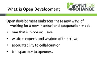 Open development embraces these new ways of
working for a new international cooperation model:
• one that is more inclusive
• wisdom experts and wisdom of the crowd
• accountability to collaboration
• transparency to openness
What is Open Development
 