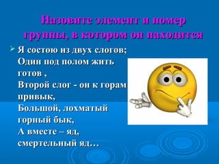Назовите элемент и номерНазовите элемент и номер
группы, в котором он находитсягруппы, в котором он находится
 Я состою из двух слогов;Я состою из двух слогов;
Один под полом житьОдин под полом жить
готов ,готов ,
Второй слог - он к горамВторой слог - он к горам
привык,привык,
Большой, лохматыйБольшой, лохматый
горный бык,горный бык,
А вместе – яд,А вместе – яд,
смертельный яд…смертельный яд…
 