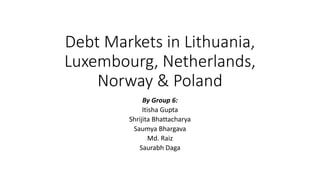 Debt Markets in Lithuania,
Luxembourg, Netherlands,
Norway & Poland
By Group 6:
Itisha Gupta
Shrijita Bhattacharya
Saumya Bhargava
Md. Raiz
Saurabh Daga
 