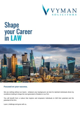 Shape
your Career
in LAW
Focused on your success.
We are nothing without our teams - whatever your background, we look for talented individuals driven by
excellence looking to shape the next generation of leaders in our firm.
You will benefit from a culture that inspires and empowers individuals to fulfil their potential and the
potential of the firm.
Learn, challenge and grow with us.
 