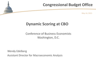Congressional Budget Office
Dynamic Scoring at CBO
May 14, 2015
Wendy Edelberg
Assistant Director for Macroeconomic Analysis
Conference of Business Economists
Washington, D.C.
 