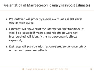 12C O N G R E S S I O N A L B U D G E T O F F I C E
Presentation of Macroeconomic Analysis in Cost Estimates
■ Presentation will probably evolve over time as CBO learns
what is most useful
■ Estimates will show all of the information that traditionally
would be included if macroeconomic effects were not
incorporated; will identify the macroeconomic effects
separately
■ Estimates will provide information related to the uncertainty
of the macroeconomic effects
 