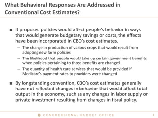 2C O N G R E S S I O N A L B U D G E T O F F I C E
What Behavioral Responses Are Addressed in
Conventional Cost Estimates?
■ If proposed policies would affect people’s behavior in ways
that would generate budgetary savings or costs, the effects
have been incorporated in CBO’s cost estimates.
– The change in production of various crops that would result from
adopting new farm policies
– The likelihood that people would take up certain government benefits
when policies pertaining to those benefits are changed
– The quantity of health care services that would be provided if
Medicare’s payment rates to providers were changed
■ By longstanding convention, CBO’s cost estimates generally
have not reflected changes in behavior that would affect total
output in the economy, such as any changes in labor supply or
private investment resulting from changes in fiscal policy.
 