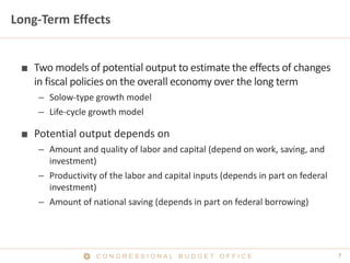 7C O N G R E S S I O N A L B U D G E T O F F I C E
Long-Term Effects
■ Two models of potential output to estimate the effects of changes
in fiscal policies on the overall economy over the long term
– Solow-type growth model
– Life-cycle growth model
■ Potential output depends on
– Amount and quality of labor and capital (depend on work, saving, and
investment)
– Productivity of the labor and capital inputs (depends in part on federal
investment)
– Amount of national saving (depends in part on federal borrowing)
 