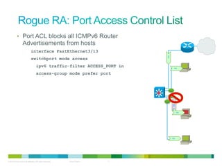 • Port ACL blocks all ICMPv6 Router
                  Advertisements from hosts
                             interface FastEthernet3/13




                                                                               RA
                             switchport mode access
                                    ipv6 traffic-filter ACCESS_PORT in               RA


                                    access-group mode prefer port




                                                                                    RA
                                                                                         RA




                                                                                    RA




© 2012 Cisco and/or its affiliates. All rights reserved.   Cisco Public   11
 