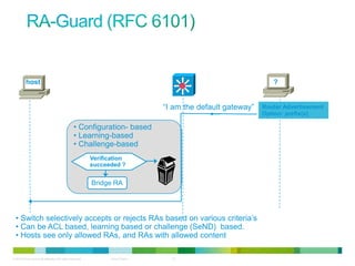 host                                                                                                   ?


                                                                                 “I am the default gateway”   Router Advertisement
                                                                                                              Option: prefix(s)

                                                 • Configuration- based
                                                 • Learning-based
                                                 • Challenge-based
                                                           Verification
                                                           succeeded ?


                                                           Bridge RA




  • Switch selectively accepts or rejects RAs based on various criteria‟s
  • Can be ACL based, learning based or challenge (SeND) based.
  • Hosts see only allowed RAs, and RAs with allowed content

© 2012 Cisco and/or its affiliates. All rights reserved.          Cisco Public     12
 
