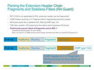 •      RFC 3128 is not applicable to IPv6, extension header can be fragmented
             •      ICMP header could be in 2nd fragment after a fragmented extension header
             •      RA Guard works like a stateless ACL filtering ICMP type 134
             •      THC fake_router6 –FD implements this attack which bypasses RA Guard
             •      Partial work-around: block all fragments sent to ff02::1
                         ‘undetermined-transport’ is even better
                         Does not work in a SeND environment (larger packets) but then no need for RA-guard 



    IPv6 hdr                                 HopByHop Routing             Fragment1 Destination …


    IPv6 hdr                                 HopByHop Routing             Fragment2 … Destination ICMP type=134


                                                                          ICMP header is in 2ndfragment,
                                                                          RA Guard has no clue where to
                                                                          find it!

© 2012 Cisco and/or its affiliates. All rights reserved.   Cisco Public    14
 