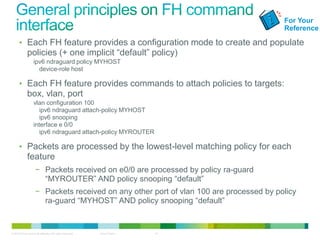 For Your
                                                                                         Reference

      • Each FH feature provides a configuration mode to create and populate
              policies (+ one implicit “default” policy)
                   ipv6 ndraguard policy MYHOST
                     device-role host

      • Each FH feature provides commands to attach policies to targets:
              box, vlan, port
                   vlan configuration 100
                     ipv6 ndraguard attach-policy MYHOST
                     ipv6 snooping
                   interface e 0/0
                     ipv6 ndraguard attach-policy MYROUTER

      • Packets are processed by the lowest-level matching policy for each
              feature
                     − Packets received on e0/0 are processed by policy ra-guard
                       “MYROUTER” AND policy snooping “default”
                     − Packets received on any other port of vlan 100 are processed by policy
                       ra-guard “MYHOST” AND policy snooping “default”


© 2012 Cisco and/or its affiliates. All rights reserved.   Cisco Public   15
 