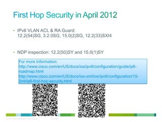 • IPv6 VLAN ACL & RA Guard:
                    12.2(54)SG, 3.2.0SG, 15.0(2)SG, 12.2(33)SXI4


             • NDP inspection: 12.2(50)SY and 15.0(1)SY

                      For more Information:
                      http://www.cisco.com/en/US/docs/ios/ipv6/configuration/guide/ip6-
                      roadmap.html
                      http://www.cisco.com/en/US/docs/ios-xml/ios/ipv6/configuration/15-
                      2mt/ip6-first-hop-security.html




© 2012 Cisco and/or its affiliates. All rights reserved.   Cisco Public   27
 
