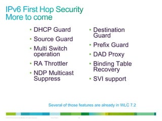 • DHCP Guard                           • Destination
                                                                                   Guard
                                          • Source Guard
                                                                                 • Prefix Guard
                                          • Multi Switch
                                            operation                            • DAD Proxy
                                          • RA Throttler                         • Binding Table
                                                                                   Recovery
                                          • NDP Multicast
                                            Suppress                             • SVI support



                                                           Several of those features are already in WLC 7.2

© 2012 Cisco and/or its affiliates. All rights reserved.    Cisco Public   28
 