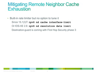 • Built-in rate limiter but no option to tune it
                        Since 15.1(3)T: ipv6 nd cache interface-limit
                        Or IOS-XE 2.6: ipv6 nd resolution data limit
                        Destination-guard is coming with First Hop Security phase 3




© 2012 Cisco and/or its affiliates. All rights reserved.   Cisco Public   32
 