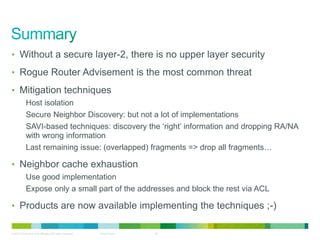 • Without a secure layer-2, there is no upper layer security

• Rogue Router Advisement is the most common threat

• Mitigation techniques
            Host isolation
            Secure Neighbor Discovery: but not a lot of implementations
            SAVI-based techniques: discovery the „right‟ information and dropping RA/NA
            with wrong information
            Last remaining issue: (overlapped) fragments => drop all fragments…

• Neighbor cache exhaustion
            Use good implementation
            Expose only a small part of the addresses and block the rest via ACL

• Products are now available implementing the techniques ;-)

© 2012 Cisco and/or its affiliates. All rights reserved.   Cisco Public   34
 