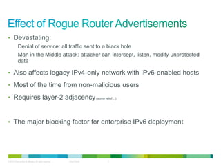 • Devastating:
            Denial of service: all traffic sent to a black hole
            Man in the Middle attack: attacker can intercept, listen, modify unprotected
            data

• Also affects legacy IPv4-only network with IPv6-enabled hosts

• Most of the time from non-malicious users

• Requires layer-2 adjacency (some relief…)



• The major blocking factor for enterprise IPv6 deployment




© 2012 Cisco and/or its affiliates. All rights reserved.   Cisco Public   5
 