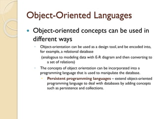 Object-Oriented Languages
 Object-oriented concepts can be used in
different ways
◦ Object-orientation can be used as a design tool, and be encoded into,
for example, a relational database
(analogous to modeling data with E-R diagram and then converting to
a set of relations)
◦ The concepts of object orientation can be incorporated into a
programming language that is used to manipulate the database.
 Persistent programming languages – extend object-oriented
programming language to deal with databases by adding concepts
such as persistence and collections.
 
