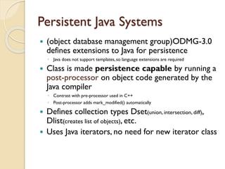 Persistent Java Systems
 (object database management group)ODMG-3.0
defines extensions to Java for persistence
◦ Java does not support templates, so language extensions are required
 Class is made persistence capable by running a
post-processor on object code generated by the
Java compiler
◦ Contrast with pre-processor used in C++
◦ Post-processor adds mark_modified() automatically
 Defines collection types Dset(union, intersection, diff),
Dlist(creates list of objects), etc.
 Uses Java iterators, no need for new iterator class
 