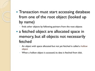  Transaction must start accessing database
from one of the root object (looked up
by name)
◦ finds other objects by following pointers from the root objects
 a fetched object are allocated space in
memory, but all objects not necessarily
fetched
◦ An object with space allocated but not yet fetched is called a hollow
object
◦ When a hollow object is accessed, its data is fetched from disk.
 