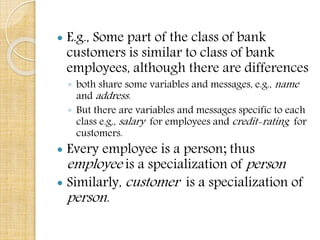  E.g., Some part of the class of bank
customers is similar to class of bank
employees, although there are differences
◦ both share some variables and messages, e.g., name
and address.
◦ But there are variables and messages specific to each
class e.g., salary for employees and credit-rating for
customers.
 Every employee is a person; thus
employee is a specialization of person
 Similarly, customer is a specialization of
person.
 