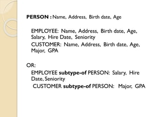PERSON : Name, Address, Birth date, Age
EMPLOYEE: Name, Address, Birth date, Age,
Salary, Hire Date, Seniority
CUSTOMER: Name, Address, Birth date, Age,
Major, GPA
OR:
EMPLOYEE subtype-of PERSON: Salary, Hire
Date, Seniority
CUSTOMER subtype-of PERSON: Major, GPA
 