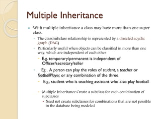 Multiple Inheritance
 With multiple inheritance a class may have more than one super
class.
◦ The class/subclass relationship is represented by a directed acyclic
graph (DAG)
◦ Particularly useful when objects can be classified in more than one
way, which are independent of each other
 E.g. temporary/permanent is independent of
Officer/secretary/teller
◦ Eg . A person can play the roles of student, a teacher or
footballPlayer, or any combination of the three
 E.g., student who is teaching assistant who also play football
 Multiple Inheritance Create a subclass for each combination of
subclasses
 Need not create subclasses for combinations that are not possible
in the database being modeled
 