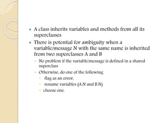  A class inherits variables and methods from all its
superclasses
 There is potential for ambiguity when a
variable/message N with the same name is inherited
from two superclasses A and B
◦ No problem if the variable/message is defined in a shared
superclass
◦ Otherwise, do one of the following
 flag as an error,
 rename variables (A.N and B.N)
 choose one.
 