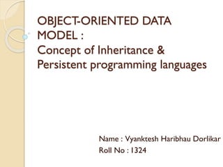 OBJECT-ORIENTED DATA
MODEL :
Concept of Inheritance &
Persistent programming languages
Name : Vyanktesh Haribhau Dorlikar
Roll No : 1324
 