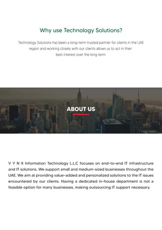 Why use Technology Solutions?
Technology Solutions has been a long-term trusted partner for clients in the UAE
region and working closely with our clients allows us to act in their
best interest over the long term.
V Y N X Information Technology L.L.C focuses on end-to-end IT infrastructure
and IT solutions. We support small and medium-sized businesses throughout the
UAE. We aim at providing value-added and personalized solutions to the IT issues
encountered by our clients. Having a dedicated in-house department is not a
feasible option for many businesses, making outsourcing IT support necessary.
ABOUT US
 
