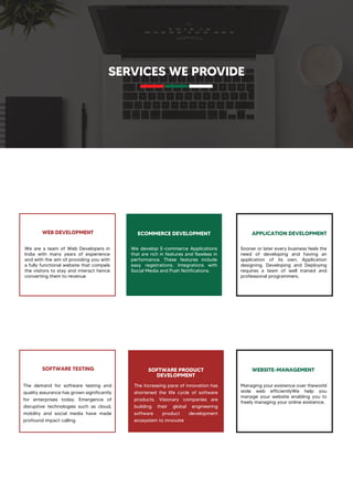 SERVICES WE PROVIDE
WEB DEVELOPMENT ECOMMERCE DEVELOPMENT APPLICATION DEVELOPMENT
SOFTWARE TESTING WEBSITE-MANAGEMENT
The demand for software testing and
quality assurance has grown significantly
for enterprises today. Emergence of
disruptive technologies such as cloud,
mobility and social media have made
profound impact calling
SOFTWARE PRODUCT
DEVELOPMENT
The increasing pace of innovation has
shortened the life cycle of software
products. Visionary companies are
building their global engineering
software product development
ecosystem to innovate
We are a team of Web Developers in
India with many years of experience
and with the aim of providing you with
a fully functional website that compels
the visitors to stay and interact hence
converting them to revenue
We develop E-commerce Applications
that are rich in features and flawless in
performance. These features include
easy registrations, Integrations with
Social Media and Push Notifications.
Sooner or later every business feels the
need of developing and having an
application of its own. Application
designing, Developing and Deploying
requires a team of well trained and
professional programmers.
Managing your existence over theworld
wide web efficientlyWe help you
manage your website enabling you to
freely managing your online existence.
 