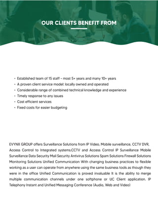 • Established team of 15 staff - most 5+ years and many 10+ years
• A proven client service model: locally owned and operated
• Considerable range of combined technical knowledge and experience
• Timely response to any issues
• Cost efficient services
• Fixed costs for easier budgeting
OUR CLIENTS BENEFIT FROM
EVYNX GROUP offers Surveillance Solutions from IP Video, Mobile surveillance, CCTV DVR,
Access Control to Integrated systems.CCTV and Access Control IP Surveillance Mobile
Surveillance Data Security Mail Security Antivirus Solutions Spam Solutions Firewall Solutions
Monitoring Solutions Unified Communication With changing business practices to flexible
working as a user can operate from anywhere using the same business tools as though they
were in the office Unified Communication is proved invaluable It is the ability to merge
multiple communication channels under one softphone or UC Client application. IP
Telephony Instant and Unified Messaging Conference (Audio, Web and Video)
 