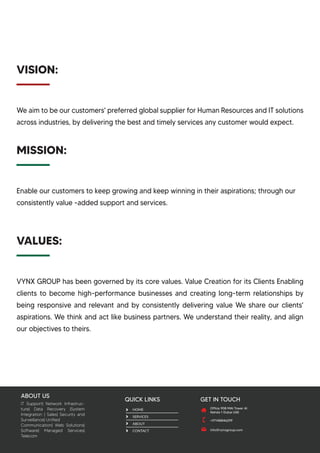 We aim to be our customers' preferred global supplier for Human Resources and IT solutions
across industries, by delivering the best and timely services any customer would expect.
ABOUT US
GET IN TOUCH
info@vynxgroup.com
Office 908 MAI Tower Al
Nahda 1 Dubai UAE
QUICK LINKS
HOME
SERVICES
ABOUT
CONTACT
IT Support| Network Infrastruc-
ture| Data Recovery |System
Integration | Sales| Security and
Surveillance| Unified
Communication| Web Solutions|
Software| Managed Services|
Telecom
VISION:
Enable our customers to keep growing and keep winning in their aspirations; through our
consistently value -added support and services.
MISSION:
VYNX GROUP has been governed by its core values. Value Creation for its Clients Enabling
clients to become high-performance businesses and creating long-term relationships by
being responsive and relevant and by consistently delivering value We share our clients'
aspirations. We think and act like business partners. We understand their reality, and align
our objectives to theirs.
VALUES:
+97148846299
 