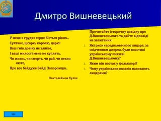 Дмитро ВишневецькийДмитро Вишневецький
У мене в грудях серце б'ється рівно...У мене в грудях серце б'ється рівно...
Султане, цісарю, королю, царю!Султане, цісарю, королю, царю!
Ваш гнів довіку не злякає,Ваш гнів довіку не злякає,
І ваші милості мене не куплять.І ваші милості мене не куплять.
Чи жизнь, чи смерть, чи рай, чи пеклоЧи жизнь, чи смерть, чи рай, чи пекло
люте,люте,
Про все байдуже Байді Запорожцю..Про все байдуже Байді Запорожцю..
Пантелеймон КулішПантелеймон Куліш
 Прочитайте історичну довідку проПрочитайте історичну довідку про
Д.Вишневецького та дайте відповідіД.Вишневецького та дайте відповіді
на запитання:на запитання:
1.1. Які риси середньовічного лицаря, заЯкі риси середньовічного лицаря, за
свідченням джерел, були властивісвідченням джерел, були властиві
українському князевіукраїнському князеві
Д.Вишневецькому?Д.Вишневецькому?
2.2. Яким він постає у фольклорі?Яким він постає у фольклорі?
3.3. Чому українських козаків називаютьЧому українських козаків називають
лицарями?лицарями?
 