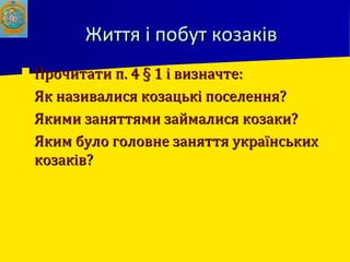 Життя і побут козаківЖиття і побут козаків
 Прочитати п. 4 § 1 і визначте:Прочитати п. 4 § 1 і визначте:
 Як називалися козацькі поселення?Як називалися козацькі поселення?
 Якими заняттями займалися козаки?Якими заняттями займалися козаки?
 Яким було головне заняття українськихЯким було головне заняття українських
козаків?козаків?
 