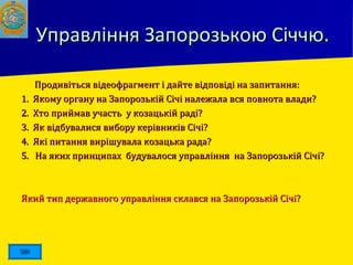 Управління Запорозькою Січчю.Управління Запорозькою Січчю.
 Продивіться відеофрагмент і дайте відповіді на запитання:Продивіться відеофрагмент і дайте відповіді на запитання:
1. Якому органу на Запорозькій Січі належала вся повнота влади?1. Якому органу на Запорозькій Січі належала вся повнота влади?
2. Хто приймав участь у козацькій раді?2. Хто приймав участь у козацькій раді?
3. Як відбувалися вибору керівників Січі?3. Як відбувалися вибору керівників Січі?
4. Які питання вирішувала козацька рада?4. Які питання вирішувала козацька рада?
5. На яких принципах будувалося управління на Запорозькій Січі?5. На яких принципах будувалося управління на Запорозькій Січі?
Який тип державного управління склався на Запорозькій Січі?Який тип державного управління склався на Запорозькій Січі?
 