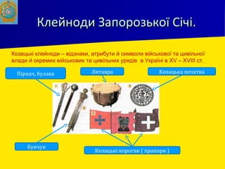 Клейноди Запорозької Січі.Клейноди Запорозької Січі.
Пірнач, булава
Бунчук
Литавра Козацька печатка
Козацькі корогви ( прапори )
Козацькі клейноди – відзнаки, атрибути й символи військової та цивільної
влади й окремих військових та цивільних урядів в Україні в XV – XVIII ст.
 
