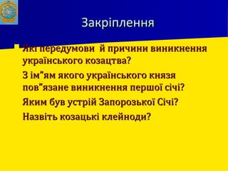 ЗакріпленняЗакріплення
 Які передумови й причини виникненняЯкі передумови й причини виникнення
українського козацтва?українського козацтва?
 З ім”ям якого українського князяЗ ім”ям якого українського князя
пов”язане виникнення першої січі?пов”язане виникнення першої січі?
 Яким був устрій Запорозької Січі?Яким був устрій Запорозької Січі?
 Назвіть козацькі клейноди?Назвіть козацькі клейноди?
 