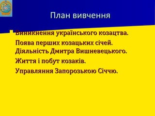 План вивченняПлан вивчення
 Виникнення українського козацтва.Виникнення українського козацтва.
 Поява перших козацьких січей.Поява перших козацьких січей.
Діяльність Дмитра Вишневецького.Діяльність Дмитра Вишневецького.
 Життя і побут козаків.Життя і побут козаків.
 Управляння Запорозькою Січчю.Управляння Запорозькою Січчю.
 