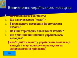 Виникнення українського козацтваВиникнення українського козацтва
 На основі відеофрагменту:На основі відеофрагменту:
1.1. Що означає слово “козак”?Що означає слово “козак”?
2.2. З яких верств населення формувалисяЗ яких верств населення формувалися
козаки?козаки?
3.3. На яких територіях поселялися козаки?На яких територіях поселялися козаки?
4.4. Які причини виникнення українськогоЯкі причини виникнення українського
козацтва?козацтва?
( необхідність захисту українських земель від( необхідність захисту українських земель від
нападів татар; поширення панщини танападів татар; поширення панщини та
запровадження кріпацтва)запровадження кріпацтва)
 