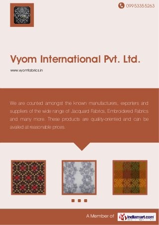 09953355263
A Member of
Vyom International Pvt. Ltd.
www.vyomfabrics.in
We are counted amongst the known manufacturers, exporters and
suppliers of the wide range of Jacquard Fabrics, Embroidered Fabrics
and many more. These products are quality-oriented and can be
availed at reasonable prices.
 