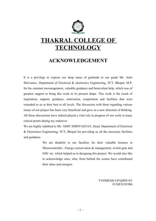 THAKRAL COLLEGE OF
TECHNOLOGY
ACKNOWLEDGEMENT
It is a privilege to express our deep sense of gratitude to our guide Mr. Amit
Shrivastav, Department of Electrical & electronics Engineering, TCT, Bhopal, M.P.
for his constant encouragement, valuable guidance and benevolent help, which was of
greatest support to bring this work in its present shape. This work is the result of
inspiration, support, guidance, motivation, cooperation and facilities that were
extended to us at their best at all levels. The discussion with them regarding various
issues of our project has been very beneficial and gave us a new direction of thinking.
All these discussions have indeed played a vital role in progress of our work at many
critical points during my endeavor.
We are highly indebted to Mr. AMIT SHRIVASTAV, Head, Department of Electrical
& Electronics Engineering, TCT, Bhopal for providing us all the necessary facilities
and guidance.
We are thankful to our faculties for their valuable lectures in
Microcontroller , Energy conservation & management, switch gear and
EDC etc. which helped us in designing this project. We would also like
to acknowledge ones, who, from behind the scenes have contributed
their ideas and energies.
VYOMESH UPADHYAY
0126EX101066
- 1 -
 