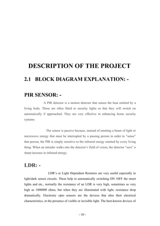 DESCRIPTION OF THE PROJECT
2.1 BLOCK DIAGRAM EXPLANATION: -
PIR SENSOR: -
A PIR detector is a motion detector that senses the heat emitted by a
living body. These are often fitted to security lights so that they will switch on
automatically if approached. They are very effective in enhancing home security
systems.
The sensor is passive because, instead of emitting a beam of light or
microwave energy that must be interrupted by a passing person in order to “sense”
that person, the PIR is simply sensitive to the infrared energy emitted by every living
thing. When an intruder walks into the detector’s field of vision, the detector “sees” a
sharp increase in infrared energy.
LDR: -
LDR’s or Light Dependent Resistors are very useful especially in
light/dark sensor circuits. These help in automatically switching ON /OFF the street
lights and etc., normally the resistance of an LDR is very high, sometimes as very
high as 1000000 ohms, but when they are illuminated with light, resistance drop
dramatically. Electronic opto sensors are the devices that alter their electrical
characteristics, in the presence of visible or invisible light. The best-known devices of
- 10 -
 
