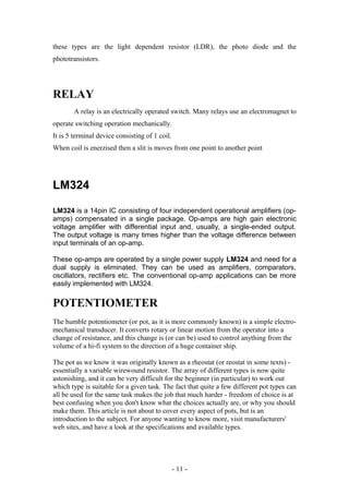 these types are the light dependent resistor (LDR), the photo diode and the
phototransistors.
RELAY
A relay is an electrically operated switch. Many relays use an electromagnet to
operate switching operation mechanically.
It is 5 terminal device consisting of 1 coil.
When coil is enerzised then a slit is moves from one point to another point
LM324
LM324 is a 14pin IC consisting of four independent operational amplifiers (op-
amps) compensated in a single package. Op-amps are high gain electronic
voltage amplifier with differential input and, usually, a single-ended output.
The output voltage is many times higher than the voltage difference between
input terminals of an op-amp.
These op-amps are operated by a single power supply LM324 and need for a
dual supply is eliminated. They can be used as amplifiers, comparators,
oscillators, rectifiers etc. The conventional op-amp applications can be more
easily implemented with LM324.
POTENTIOMETER
The humble potentiometer (or pot, as it is more commonly known) is a simple electro-
mechanical transducer. It converts rotary or linear motion from the operator into a
change of resistance, and this change is (or can be) used to control anything from the
volume of a hi-fi system to the direction of a huge container ship.
The pot as we know it was originally known as a rheostat (or reostat in some texts) -
essentially a variable wirewound resistor. The array of different types is now quite
astonishing, and it can be very difficult for the beginner (in particular) to work out
which type is suitable for a given task. The fact that quite a few different pot types can
all be used for the same task makes the job that much harder - freedom of choice is at
best confusing when you don't know what the choices actually are, or why you should
make them. This article is not about to cover every aspect of pots, but is an
introduction to the subject. For anyone wanting to know more, visit manufacturers'
web sites, and have a look at the specifications and available types.
- 11 -
 