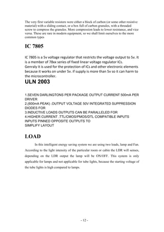 The very first variable resistors were either a block of carbon (or some other resistive
material) with a sliding contact, or a box full of carbon granules, with a threaded
screw to compress the granules. More compression leads to lower resistance, and vice
versa. These are rare in modern equipment, so we shall limit ourselves to the more
common types
IC 7805
IC 7805 is a 5v voltage regulator that restricts the voltage output to 5v. It
is a member of 78xx series of fixed linear voltage regulator ICs.
Genraly it is used for the protection of ICs and other electronic elements
because it works on under 5v. if supply is more than 5v so it can harm to
the microcontroller.
ULN 2003
1.SEVEN DARLINGTONS PER PACKAGE OUTPUT CURRENT 500mA PER
DRIVER
2.(600mA PEAK) .OUTPUT VOLTAGE 50V INTEGRATED SUPPRESSION
DIODES FOR
3.INDUCTIVE LOADS OUTPUTS CAN BE PARALLELED FOR
4.HIGHER CURRENT .TTL/CMOS/PMOS/DTL COMPATIBLE INPUTS
INPUTS PINNED OPPOSITE OUTPUTS TO
SIMPLIFY LAYOUT
LOAD
In this intelligent energy saving system we are using two loads, lamp and Fan.
According to the light intensity of the particular room or cabin the LDR will senses,
depending on the LDR output the lamp will be ON/OFF. This system is only
applicable for lamps and not applicable for tube lights, because the starting voltage of
the tube lights is high compared to lamps.
- 12 -
 